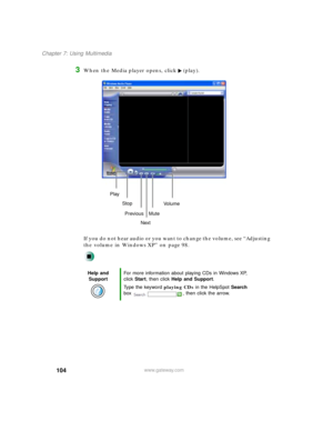 Page 115104
Chapter 7: Using Multimedia
www.gateway.com
3When the Media player opens, click (play).
If you do not hear audio or you want to change the volume, see “Adjusting 
the volume in Windows XP” on page 98.
Help and 
SupportFor more information about playing CDs in Windows XP, 
click Start, then click Help and Support.
Type the keyword playing CDs in the HelpSpot Search 
box  , then click the arrow.
Play
Stop
Next Previous
MuteVo l u m e 