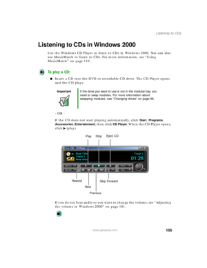 Page 116105
Listening to CDs
www.gateway.com
Listening to CDs in Windows 2000
Use the Windows CD Player to listen to CDs in Windows 2000. You can also 
use MusicMatch to listen to CDs. For more information, see “Using 
MusicMatch” on page 110.
To play a CD:
Insert a CD into the DVD or recordable CD drive. The CD Player opens 
and the CD plays.
- OR -
If the CD does not start playing automatically, click 
Start, Programs, 
Accessories, Entertainment, then click CD Player. When the CD Player opens, 
click...
