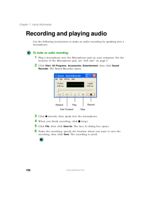Page 117106
Chapter 7: Using Multimedia
www.gateway.com
Recording and playing audio
Use the following instructions to make an audio recording by speaking into a 
microphone.
To make an audio recording:
1Plug a microphone into the Microphone jack on your computer. For the 
location of the Microphone jack, see “Left side” on page 3.
2Click Start, All Programs, Accessories, Entertainment, then click Sound 
Recorder
. The Sound Recorder opens.
3Click (record), then speak into the microphone.
4When you finish...