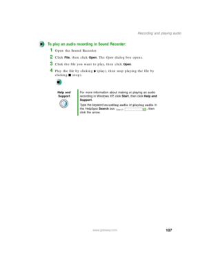 Page 118107
Recording and playing audio
www.gateway.com
To play an audio recording in Sound Recorder:
1Open the Sound Recorder.
2Click File, then click Open. The Open dialog box opens.
3Click the file you want to play, then click Open.
4Play the file by clicking (play), then stop playing the file by 
clicking (stop).
Help and 
SupportFor more information about making or playing an audio 
recording in Windows XP, click Start, then click Help and 
Support.
Type the keyword recording audio or playing audio in 
the...
