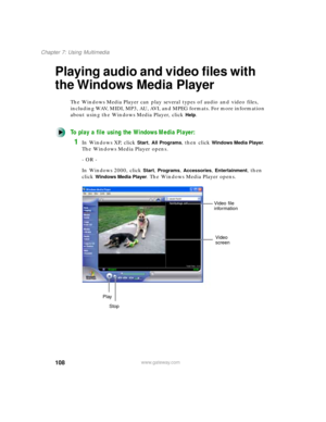 Page 119108
Chapter 7: Using Multimedia
www.gateway.com
Playing audio and video files with 
the Windows Media Player
The Windows Media Player can play several types of audio and video files, 
including WAV, MIDI, MP3, AU, AVI, and MPEG formats. For more information 
about using the Windows Media Player, click 
Help.
To play a file using the Windows Media Player:
1In Windows XP, click Start, All Programs, then click Windows Media Player. 
The Windows Media Player opens.
- OR -
In Windows 2000, click 
Start,...