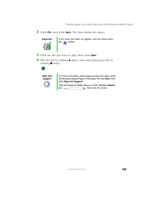 Page 120109
Playing audio and video files with the Windows Media Player
www.gateway.com
2Click File, then click Open. The Open dialog box opens.
3Click the file you want to play, then click Open.
4Play the file by clicking (play), then stop playing the file by 
clicking (stop).
ImportantIf the menu bar does not appear, click the show menu 
bar button.
Help and 
SupportFor more information about playing audio and video using 
the Windows Media Player in Windows XP, click Start, then 
click Help and Support.
Type...