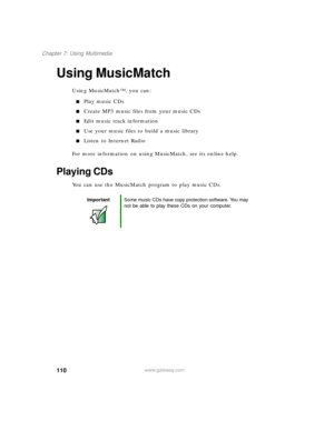 Page 121110
Chapter 7: Using Multimedia
www.gateway.com
Using MusicMatch
Using MusicMatch™, you can:
Play music CDs
Create MP3 music files from your music CDs
Edit music track information
Use your music files to build a music library
Listen to Internet Radio
For more information on using MusicMatch, see its online help.
Playing CDs
You can use the MusicMatch program to play music CDs.
ImportantSome music CDs have copy protection software. You may 
not be able to play these CDs on your computer. 