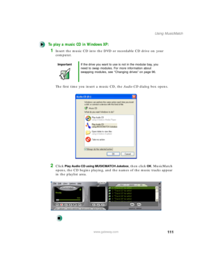 Page 122111
Using MusicMatch
www.gateway.com
To play a music CD in Windows XP:
1Insert the music CD into the DVD or recordable CD drive on your 
computer.
The first time you insert a music CD, the Audio CD dialog box opens.
2Click Play Audio CD using MUSICMATCH Jukebox, then click OK. MusicMatch 
opens, the CD begins playing, and the names of the music tracks appear 
in the playlist area.
ImportantIf the drive you want to use is not in the modular bay, you 
need to swap modules. For more information about...