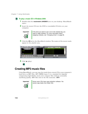 Page 123112
Chapter 7: Using Multimedia
www.gateway.com
To play a music CD in Windows 2000:
1Double-click the musicmatch JUKEBOX icon on your desktop. MusicMatch 
opens.
2Insert the music CD into the DVD or recordable CD drive on your 
computer.
3Click the CD tab in the MusicMatch window. The names of the music tracks 
appear in the playlist area.
4Click (play).
Creating MP3 music files
Using MusicMatch, you can copy the tracks from a music CD to your computer’s 
hard drive as MP3 files. MP3 (MPEG Layer 3) is a...