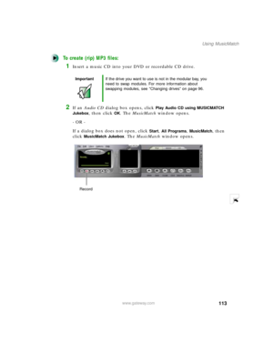 Page 124113
Using MusicMatch
www.gateway.com
To create (rip) MP3 files:
1Insert a music CD into your DVD or recordable CD drive.
2If an Audio CD dialog box opens, click Play Audio CD using MUSICMATCH 
Jukebox
, then click OK. The MusicMatch window opens.
- OR -
If a dialog box does not open, click 
Start, All Programs, MusicMatch, then 
click 
MusicMatch Jukebox. The MusicMatch window opens.
ImportantIf the drive you want to use is not in the modular bay, you 
need to swap modules. For more information about...