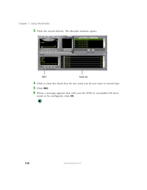 Page 125114
Chapter 7: Using Multimedia
www.gateway.com
3Click the record button. The Recorder window opens.
4Click to clear the check box for any track you do not want to record (rip).
5Click REC.
6When a message appears that tells you the DVD or recordable CD drive 
needs to be configured, click 
OK.
Track list REC 