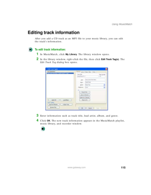Page 126115
Using MusicMatch
www.gateway.com
Editing track information
After you add a CD track as an MP3 file to your music library, you can edit 
the track’s information.
To edit track information:
1In MusicMatch, click My Library. The library window opens.
2In the library window, right-click the file, then click Edit Track Tag(s). The 
E d i t  Tr a c k  Ta g dialog box opens.
3Enter information such as track title, lead artist, album, and genre.
4Click OK. The new track information appears in the MusicMatch...