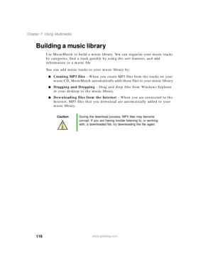 Page 127116
Chapter 7: Using Multimedia
www.gateway.com
Building a music library
Use MusicMatch to build a music library. You can organize your music tracks 
by categories, find a track quickly by using the sort features, and add 
information to a music file.
You can add music tracks to your music library by:
Creating MP3 files – When you create MP3 files from the tracks on your 
music CD, MusicMatch automatically adds these files to your music library.
Dragging and Dropping – Drag and drop files from Windows...