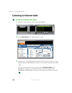 Page 129118
Chapter 7: Using Multimedia
www.gateway.com
Listening to Internet radio 
To listen to an Internet radio station:
1Connect to the Internet, then open MusicMatch.
2Click Radio Stations. The Radio window opens.
3To select one of the MusicMatch Internet radio stations, click one of the 
Popular Stations. MusicMatch connects to the station and plays the audio.
- OR -
To play another Internet radio station, click 
Broadcast Stations, the 
appropriate category in the Station Selector, the radio station,...