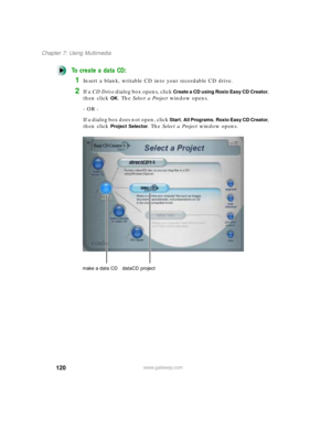 Page 131120
Chapter 7: Using Multimedia
www.gateway.com
To create a data CD:
1Insert a blank, writable CD into your recordable CD drive.
2If a CD Drive dialog box opens, click Create a CD using Roxio Easy CD Creator, 
then click 
OK. The Select a Project window opens.
- OR -
If a dialog box does not open, click 
Start, All Programs, Roxio Easy CD Creator, 
then click 
Project Selector. The Select a Project window opens.
make a data CD dataCD  project 