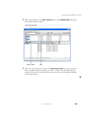 Page 132121
Using a recordable CD drive
www.gateway.com
3Move your pointer over make a data CD, then click dataCD project. The Easy 
CD Creator window opens.
4Click the arrow button to open the Select Source Files list, then click the 
drive or folder where the files you want to add to the writable CD are 
located. If you do not see the folder you want, browse through the folders 
in the Source pane.
Source Pane  Add Select Source Files  