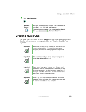 Page 134123
Using a recordable CD drive
www.gateway.com
7Click Start Recording.
Creating music CDs
Use Roxio Easy CD Creator to create music CDs from other music CDs or MP3 
files. For information on creating data CDs, see “Creating data CDs” on 
page 119.
Help and 
SupportFor more information about creating CDs in Windows XP, 
click Start, then click Help and Support.
Type the keyword creating CDs in the HelpSpot Search 
box  , then click the arrow.
ImportantIf the drive you want to use is not in the modular...