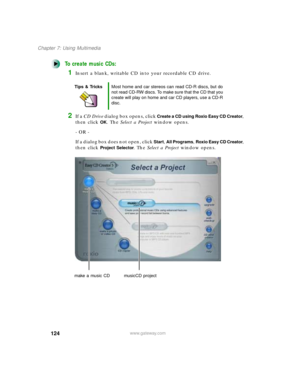 Page 135124
Chapter 7: Using Multimedia
www.gateway.com
To create music CDs:
1Insert a blank, writable CD into your recordable CD drive. 
2If a CD Drive dialog box opens, click Create a CD using Roxio Easy CD Creator, 
then click 
OK. The Select a Project window opens.
- OR -
If a dialog box does not open, click 
Start, All Programs, Roxio Easy CD Creator, 
then click 
Project Selector. The Select a Project window opens.
Tips & TricksMost home and car stereos can read CD-R discs, but do 
not read CD-RW discs. To...