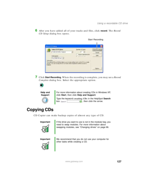 Page 138127
Using a recordable CD drive
www.gateway.com
6After you have added all of your tracks and files, click record. The Record 
CD Setup dialog box opens.
7Click Start Recording. When the recording is complete, you may see a Record 
Complete dialog box. Select the appropriate option.
Copying CDs
CD Copier can make backup copies of almost any type of CD.
Help and 
SupportFor more information about creating CDs in Windows XP, 
click Start, then click Help and Support.
Type the keyword creating CDs in the...