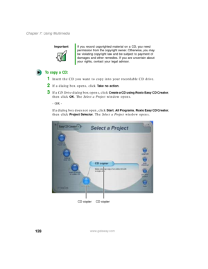 Page 139128
Chapter 7: Using Multimedia
www.gateway.com
To copy a CD:
1Insert the CD you want to copy into your recordable CD drive.
2If a dialog box opens, click Take no action.
3If a CD Drive dialog box opens, click Create a CD using Roxio Easy CD Creator, 
then click 
OK. The Select a Project window opens.
- OR -
If a dialog box does not open, click 
Start, All Programs, Roxio Easy CD Creator, 
then click 
Project Selector. The Select a Project window opens.
ImportantIf you record copyrighted material on a...