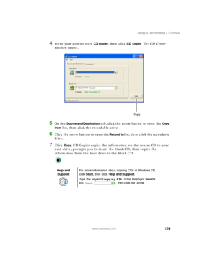 Page 140129
Using a recordable CD drive
www.gateway.com
4Move your pointer over CD copier, then click CD copier. The CD Copier 
window opens.
5On the Source and Destination tab, click the arrow button to open the Copy 
from
 list, then click the recordable drive.
6Click the arrow button to open the Record to list, then click the recordable 
drive.
7Click Copy. CD Copier copies the information on the source CD to your 
hard drive, prompts you to insert the blank CD, then copies the 
information from the hard...