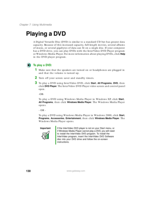 Page 141130
Chapter 7: Using Multimedia
www.gateway.com
Playing a DVD
A Digital Versatile Disc (DVD) is similar to a standard CD but has greater data 
capacity. Because of this increased capacity, full-length movies, several albums 
of music, or several gigabytes of data can fit on a single disc. If your computer 
has a DVD drive, you can play DVDs with the InterVideo DVD Player program 
or Windows Media Player. For more information about playing DVDs, click 
Help 
in the DVD player program.
To play a DVD:
1Make...