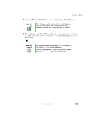 Page 142131
Playing a DVD
www.gateway.com
4Insert a DVD into the DVD drive, then click (play). The DVD plays.
5To specifically control the DVD or adjust the volume, use the controls in 
the DVD player. For more information on using the DVD player, see its 
online help.
ImportantIf the drive you want to use is not in the modular bay, you 
need to swap modules. For more information about 
swapping modules, see “Changing drives” on page 96.
Help and 
SupportFor more information about playing DVDs in Windows XP,...