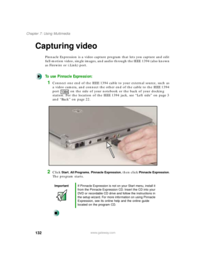 Page 143132
Chapter 7: Using Multimedia
www.gateway.com
Capturing video
Pinnacle Expression is a video capture program that lets you capture and edit 
full-motion video, single images, and audio through the IEEE 1394 (also known 
as Firewire or i.Link) port.
To use Pinnacle Expression:
1Connect one end of the IEEE 1394 cable to your external source, such as 
a video camera, and connect the other end of the cable to the IEEE 1394 
port on the side of your notebook or the back of your docking 
station. For the...