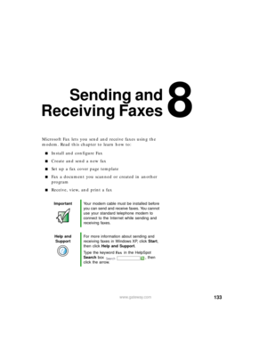 Page 1448
133www.gateway.com
Sending and
Receiving Faxes
Microsoft Fax lets you send and receive faxes using the 
modem. Read this chapter to learn how to:
Install and configure Fax
Create and send a new fax
Set up a fax cover page template
Fax a document you scanned or created in another 
program
Receive, view, and print a fax
ImportantYour modem cable must be installed before 
you can send and receive faxes. You cannot 
use your standard telephone modem to 
connect to the Internet while sending and...