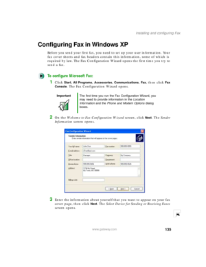 Page 146135
Installing and configuring Fax
www.gateway.com
Configuring Fax in Windows XP
Before you send your first fax, you need to set up your user information. Your 
fax cover sheets and fax headers contain this information, some of which is 
required by law. The Fax Configuration Wizard opens the first time you try to 
send a fax.
To configure Microsoft Fax:
1Click Start, All Programs, Accessories, Communications, Fax, then click Fax 
Console
. The Fax Configuration Wizard opens.
2On the Welcome to Fax...