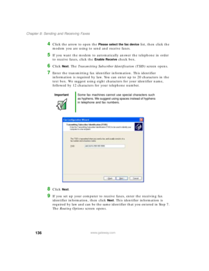 Page 147136
Chapter 8: Sending and Receiving Faxes
www.gateway.com
4Click the arrow to open the Please select the fax device list, then click the 
modem you are using to send and receive faxes.
5If you want the modem to automatically answer the telephone in order 
to receive faxes, click the 
Enable Receive check box.
6Click Next. The Transmitting Subscriber Identification (TSID) screen opens.
7Enter the transmitting fax identifier information. This identifier 
information is required by law. You can enter up to...
