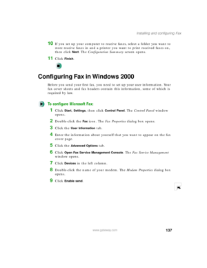 Page 148137
Installing and configuring Fax
www.gateway.com
10If you set up your computer to receive faxes, select a folder you want to 
store receive faxes in and a printer you want to print received faxes on, 
then click 
Next. The Configuration Summary screen opens.
11Click Finish.
Configuring Fax in Windows 2000
Before you send your first fax, you need to set up your user information. Your 
fax cover sheets and fax headers contain this information, some of which is 
required by law. 
To configure Microsoft...
