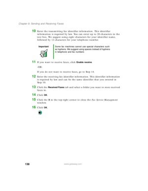 Page 149138
Chapter 8: Sending and Receiving Faxes
www.gateway.com
10Enter the transmitting fax identifier information. This identifier 
information is required by law. You can enter up to 20 characters in the 
text box. We suggest using eight characters for your identifier name, 
followed by 12 characters for your telephone number.
11If you want to receive faxes, click Enable receive.
-OR-
If you do not want to receive faxes, go to Step 14.
12Enter the receiving fax identifier information. This identifier...