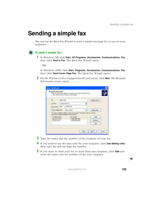 Page 150139
Sending a simple fax
www.gateway.com
Sending a simple fax
You can use the Send Fax Wizard to send a simple one-page fax to one or more 
recipients.
To send a simple fax:
1In Windows XP, click Start, All Programs, Accessories, Communications, Fax, 
then click 
Send a Fax. The Send Fax Wizard opens.
- OR -
In Windows 2000, click 
Start, Programs, Accessories, Communications, Fax, 
then click 
Send Cover Page Fax. The Send Fax Wizard opens.
2On the Welcome to Fax Configuration Wizard screen, click Next....