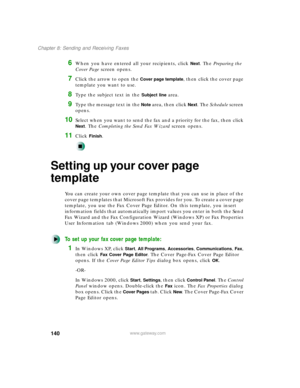 Page 151140
Chapter 8: Sending and Receiving Faxes
www.gateway.com
6When you have entered all your recipients, click Next. The Preparing the 
Cover Page screen opens.
7Click the arrow to open the Cover page template, then click the cover page 
template you want to use.
8Type the subject text in the Subject line area.
9Type the message text in the Note area, then click Next. The Schedule screen 
opens.
10Select when you want to send the fax and a priority for the fax, then click 
Next. The Completing the Send Fax...