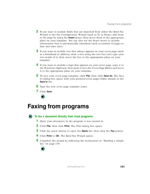Page 152141
Faxing from programs
www.gateway.com
2If you want to include fields that are imported from either the Send Fax 
Wizard or the Fax Configuration Wizard (such as To or From), add them 
to the page by using the 
Insert menu, then move them to the appropriate 
place on your template. You can also use the Insert menu to include 
information that is automatically calculated (such as number of pages or 
date and time sent).
3If you want to include text that always appears on your cover page (such 
as a...