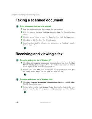 Page 153142
Chapter 8: Sending and Receiving Faxes
www.gateway.com
Faxing a scanned document
To fax a document that you have scanned:
1Scan the document using the program for your scanner.
2With the scanned file open, click File, then click Print. The Print dialog box 
opens.
3Click the arrow button to open the Name list, then click the Fax printer.
4Click Print or OK. The Send Fax Wizard opens.
5Complete the wizard by following the instructions in “Sending a simple 
fax” on page 139.
Receiving and viewing a...