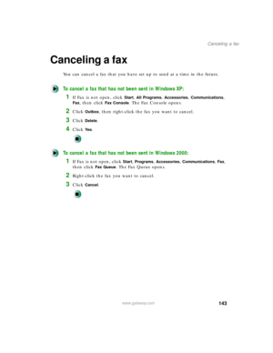 Page 154143
Canceling a fax
www.gateway.com
Canceling a fax
You can cancel a fax that you have set up to send at a time in the future.
To cancel a fax that has not been sent in Windows XP:
1If Fax is not open, click Start, All Programs, Accessories, Communications, 
Fax, then click Fax Console. The Fax Console opens.
2Click Outbox, then right-click the fax you want to cancel.
3Click Delete.
4Click Ye s.
To cancel a fax that has not been sent in Windows 2000:
1If Fax is not open, click Start, Programs,...