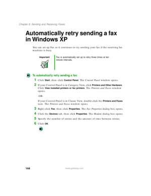 Page 155144
Chapter 8: Sending and Receiving Faxes
www.gateway.com
Automatically retry sending a fax 
in Windows XP
You can set up Fax so it continues to try sending your fax if the receiving fax 
machine is busy.
To automatically retry sending a fax:
1Click Start, then click Control Panel. The Control Panel window opens.
2If your Control Panel is in Category View, click Printers and Other Hardware. 
Click 
View installed printers or fax printers. The Printers and Faxes window 
opens.
-OR-
If your Control Panel...