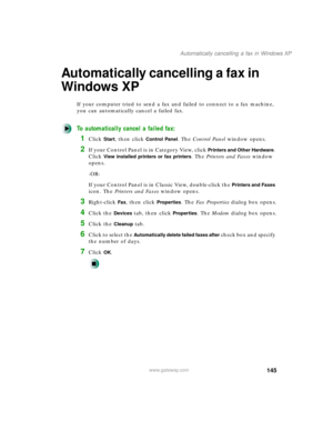 Page 156145
Automatically cancelling a fax in Windows XP
www.gateway.com
Automatically cancelling a fax in 
Windows XP
If your computer tried to send a fax and failed to connect to a fax machine, 
you can automatically cancel a failed fax.
To automatically cancel a failed fax:
1Click Start, then click Control Panel. The Control Panel window opens.
2If your Control Panel is in Category View, click Printers and Other Hardware. 
Click 
View installed printers or fax printers. The Printers and Faxes window 
opens....