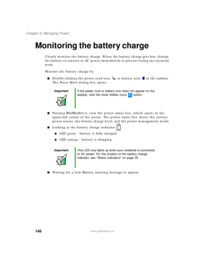 Page 159148
Chapter 9: Managing Power
www.gateway.com
Monitoring the battery charge
Closely monitor the battery charge. When the battery charge gets low, change 
the battery or connect to AC power immediately to prevent losing any unsaved 
work.
Monitor the battery charge by:
Double-clicking the power cord icon  or battery icon  in the taskbar. 
The Power Meter dialog box opens.
Pressing FN+STATUS to view the power status box, which opens in the 
upper-left corner of the screen. The power status box shows the...