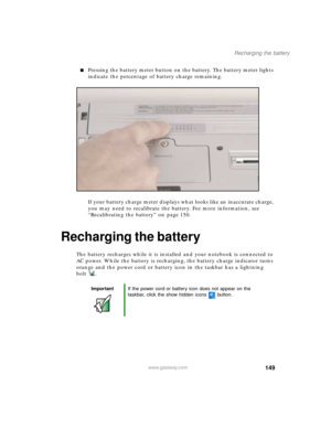 Page 160149
Recharging the battery
www.gateway.com
Pressing the battery meter button on the battery. The battery meter lights 
indicate the percentage of battery charge remaining.
If your battery charge meter displays what looks like an inaccurate charge, 
you may need to recalibrate the battery. For more information, see 
“Recalibrating the battery” on page 150.
Recharging the battery
The battery recharges while it is installed and your notebook is connected to 
AC power. While the battery is recharging, the...
