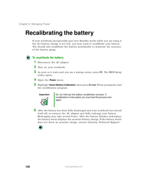Page 161150
Chapter 9: Managing Power
www.gateway.com
Recalibrating the battery
If your notebook unexpectedly goes into Standby mode while you are using it 
but the battery charge is not low, you may need to recalibrate your battery. 
You should also recalibrate the battery periodically to maintain the accuracy 
of the battery gauge.
To recalibrate the battery:
1Disconnect the AC adapter
2Turn on your notebook.
3As soon as it starts and you see a startup screen, press F2. The BIOS Setup 
utility opens.
4Open the...