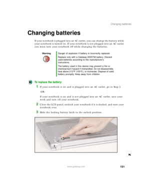 Page 162151
Changing batteries
www.gateway.com
Changing batteries
If your notebook is plugged into an AC outlet, you can change the battery while 
your notebook is turned on. If your notebook is not plugged into an AC outlet 
you must turn your notebook off while changing the batteries.
To replace the battery:
1If your notebook is on and is plugged into an AC outlet, go to Step 2.
-OR-
If your notebook is on and is not plugged into an AC outlet, save your 
work and turn off your notebook.
2Close the LCD panel,...