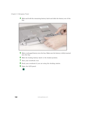 Page 163152
Chapter 9: Managing Power
www.gateway.com
4Slide and hold the remaining battery latch and slide the battery out of the 
bay.
5Slide a recharged battery into the bay. Make sure the battery is fully inserted 
into the bay.
6Slide the locking battery latch to the locked position.
7Turn your notebook over.
8Dock your notebook if you are using the docking station.
9Open the LCD panel. 