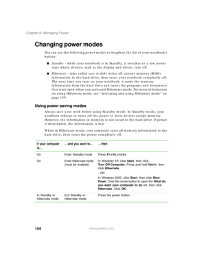 Page 165154
Chapter 9: Managing Power
www.gateway.com
Changing power modes
You can use the following power modes to lengthen the life of your notebook’s 
battery:
Standby - while your notebook is in Standby, it switches to a low power 
state where devices, such as the display and drives, turn off.
Hibernate - (also called save to disk) writes all current memory (RAM) 
information to the hard drive, then turns your notebook completely off. 
The next time you turn on your notebook, it reads the memory...
