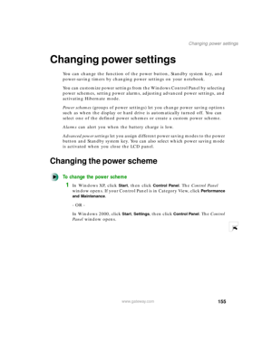 Page 166155
Changing power settings
www.gateway.com
Changing power settings
You can change the function of the power button, Standby system key, and 
power-saving timers by changing power settings on your notebook.
You can customize power settings from the Windows Control Panel by selecting 
power schemes, setting power alarms, adjusting advanced power settings, and 
activating Hibernate mode.
Power schemes (groups of power settings) let you change power saving options 
such as when the display or hard drive is...