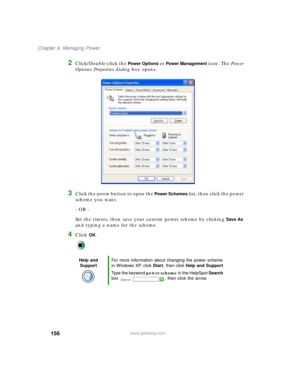 Page 167156
Chapter 9: Managing Power
www.gateway.com
2Click/Double-click the Power Options or Power Management icon. The Power 
Options Properties dialog box opens.
3Click the arrow button to open the Power  Schemes list, then click the power 
scheme you want.
- OR -
Set the timers, then save your custom power scheme by clicking 
Save As 
and typing a name for the scheme.
4Click OK.
Help and 
SupportFor more information about changing the power scheme 
in Windows XP, click Start, then click Help and Support....