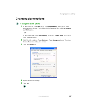 Page 168157
Changing power settings
www.gateway.com
Changing alarm options
To change the alarm options:
1In Windows XP, click Start, then click Control Panel. The Control Panel 
window opens. If your Control Panel is in Category View, click 
Performance 
and Maintenance
.
- OR -
In Windows 2000, click 
Start, Settings, then click Control Panel. The Control 
Panel window opens.
2Click/Double-click the Power Options or Power Management icon. The Power 
Options Properties dialog box opens.
3Click the Alarms tab....