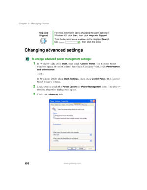 Page 169158
Chapter 9: Managing Power
www.gateway.com
Changing advanced settings
To change advanced power management settings:
1In Windows XP, click Start, then click Control Panel. The Control Panel 
window opens. If your Control Panel is in Category View, click 
Performance 
and Maintenance
.
- OR -
In Windows 2000, click 
Start, Settings, then click Control Panel. The Control 
Panel window opens.
2Click/Double-click the Power Options or Power Management icon. The Power 
Options Properties dialog box opens....