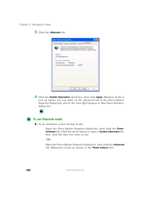 Page 171160
Chapter 9: Managing Power
www.gateway.com
3Click the Hibernate tab.
4Click the Enable hibernation check box, then click Apply. Hibernate mode is 
now an option you can select on the Advanced tab in the Power Options 
Properties dialog box and in the Tu r n O f f C o m p u t e r or Shut Down Windows 
dialog box.
To use Hibernate mode:
As an automatic power savings mode:
Open the Power Options Properties dialog box, then click the 
Power 
Schemes
 tab. Click the arrow button to open a System...