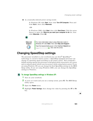 Page 172161
Changing power settings
www.gateway.com
As a manually-selected power savings mode:
In Windows XP, click 
Start, then click Turn Off Computer. Press and 
hold S
HIFT, then click Hibernate.
-OR-
In Windows 2000, click 
Start, then click Shut Down. Click the arrow 
button to open the 
What do you want your computer to do list, then 
click 
Hibernate. Click OK.
Changing SpeedStep settings
The processor installed in your notebook may use Intel® SpeedStep™ 
technology to conserve battery power. A...