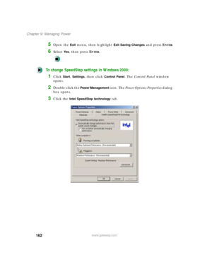 Page 173162
Chapter 9: Managing Power
www.gateway.com
5Open the Exit menu, then highlight Exit Saving Changes and press ENTER.
6Select Ye s, then press ENTER.
To change SpeedStep settings in Windows 2000:
1Click Start, Settings, then click Control Panel. The Control Panel window 
opens.
2Double-click the Power Management icon. The Power Options Properties dialog 
box opens.
3Click the Intel SpeedStep technology tab. 