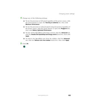 Page 174163
Changing power settings
www.gateway.com
4Change any of the following settings:
To run the processor at full speed regardless of the power source, click 
the arrow button to open the 
Running on batteries list, then click 
Maximum Performance.
To run the processor at reduced speed (using less power) regardless of 
the power source, click the arrow button to open the 
Plugged in list, 
then click 
Battery Optimized Performance.
To turn off the SpeedStep technology control, click the Advanced tab,...